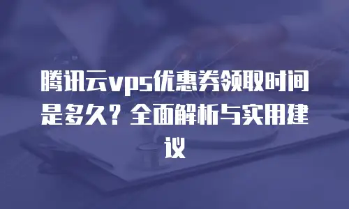 腾讯云vps优惠券领取时间是多久？全面解析与实用建议