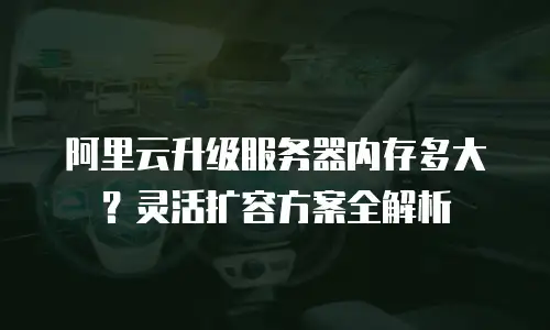 阿里云升级服务器内存多大？灵活扩容方案全解析