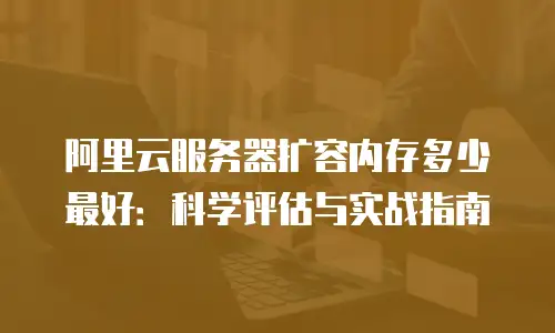 阿里云服务器扩容内存多少最好：科学评估与实战指南