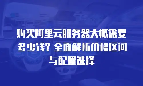 购买阿里云服务器大概需要多少钱？全面解析价格区间与配置选择