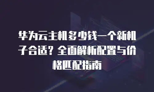华为云主机多少钱一个新机子合适？全面解析配置与价格匹配指南