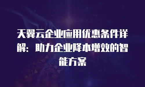 天翼云企业应用优惠条件详解：助力企业降本增效的智能方案