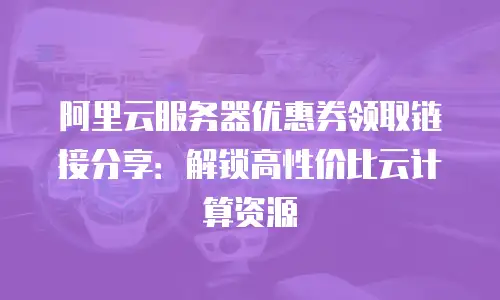 阿里云服务器优惠券领取链接分享：解锁高性价比云计算资源