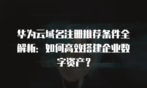 华为云域名注册推荐条件全解析：如何高效搭建企业数字资产？