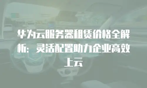 华为云服务器租赁价格全解析：灵活配置助力企业高效上云