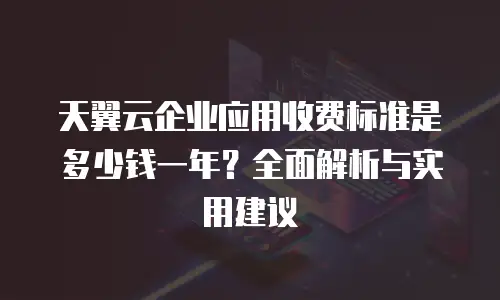 天翼云企业应用收费标准是多少钱一年？全面解析与实用建议