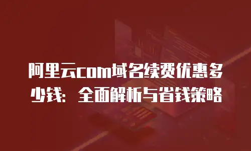 阿里云com域名续费优惠多少钱：全面解析与省钱策略