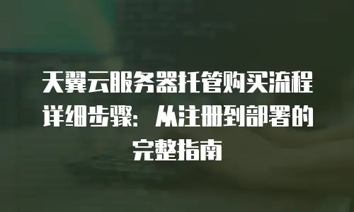 天翼云服务器托管购买流程详细步骤：从注册到部署的完整指南