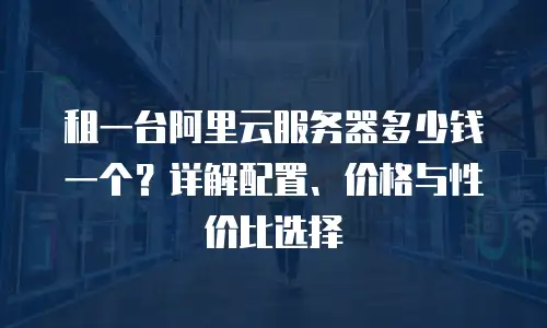 租一台阿里云服务器多少钱一个？详解配置、价格与性价比选择