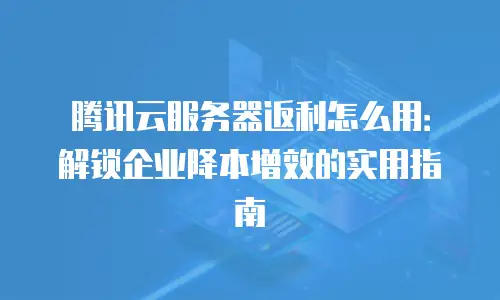 腾讯云服务器返利怎么用：解锁企业降本增效的实用指南