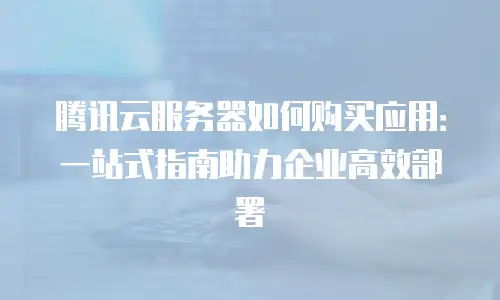 腾讯云服务器如何购买应用：一站式指南助力企业高效部署