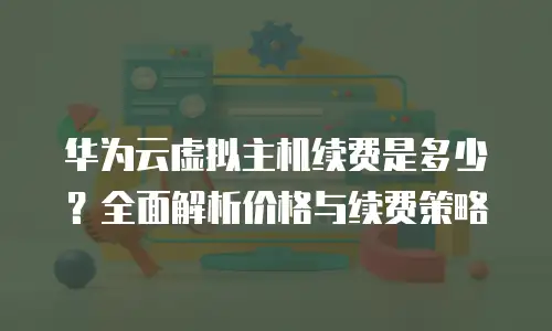 华为云虚拟主机续费是多少？全面解析价格与续费策略