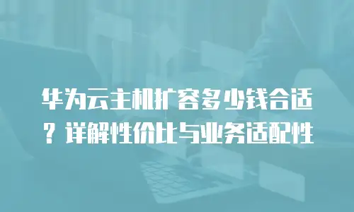华为云主机扩容多少钱合适？详解性价比与业务适配性