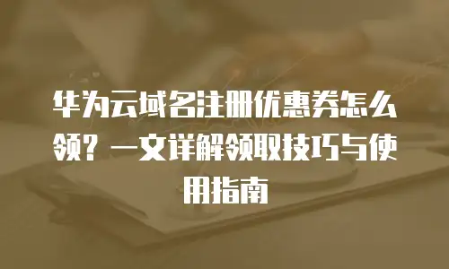 华为云域名注册优惠券怎么领？一文详解领取技巧与使用指南