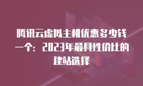 腾讯云虚拟主机优惠多少钱一个：2023年最具性价比的建站选择