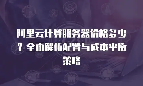 阿里云计算服务器价格多少？全面解析配置与成本平衡策略