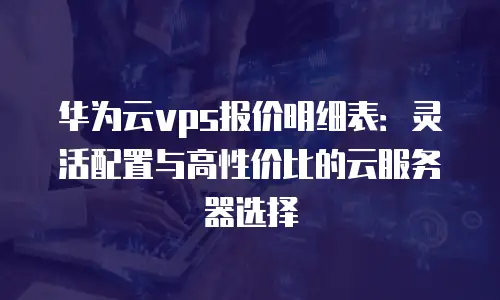 华为云vps报价明细表：灵活配置与高性价比的云服务器选择