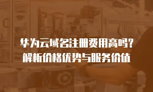 华为云域名注册费用高吗？解析价格优势与服务价值