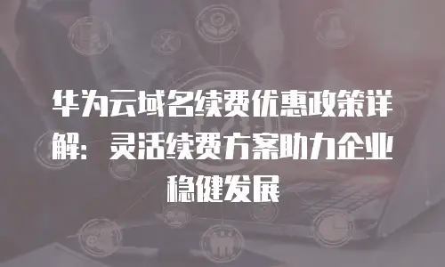 华为云域名续费优惠政策详解：灵活续费方案助力企业稳健发展