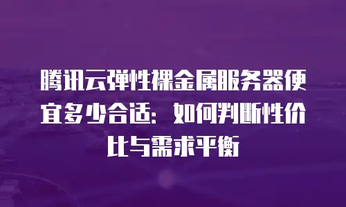 腾讯云弹性裸金属服务器便宜多少合适：如何判断性价比与需求平衡