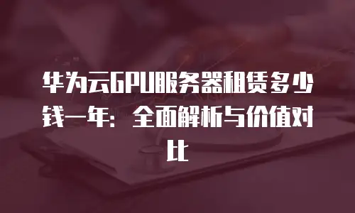 华为云GPU服务器租赁多少钱一年：全面解析与价值对比