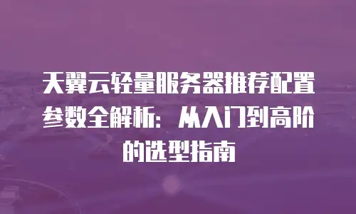 天翼云轻量服务器推荐配置参数全解析：从入门到高阶的选型指南