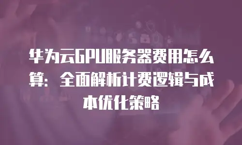 华为云GPU服务器费用怎么算：全面解析计费逻辑与成本优化策略