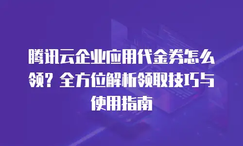 腾讯云企业应用代金券怎么领？全方位解析领取技巧与使用指南