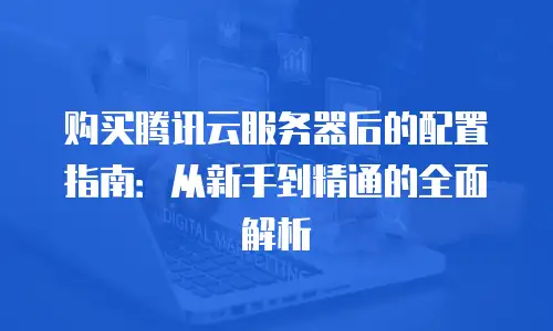 购买腾讯云服务器后的配置指南：从新手到精通的全面解析