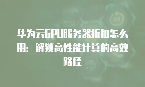 华为云GPU服务器折扣怎么用：解锁高性能计算的高效路径