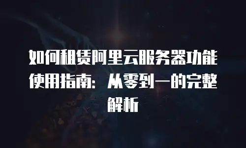 如何租赁阿里云服务器功能使用指南：从零到一的完整解析