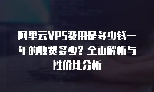 阿里云VPS费用是多少钱一年的收费多少？全面解析与性价比分析