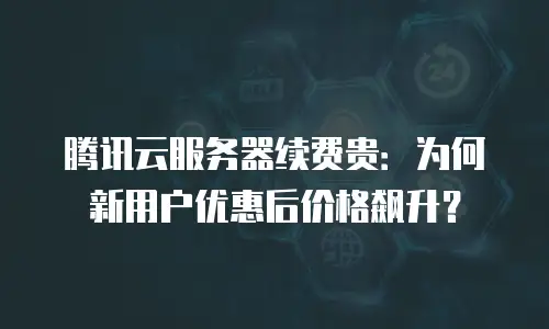 腾讯云服务器续费贵：为何新用户优惠后价格飙升？