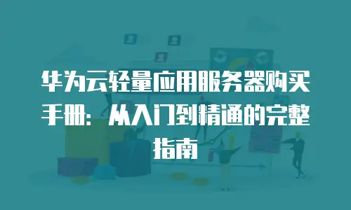 华为云轻量应用服务器购买手册：从入门到精通的完整指南