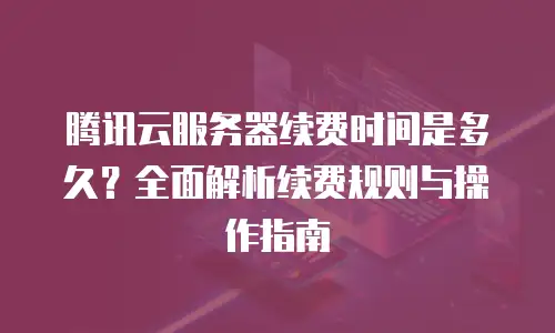 腾讯云服务器续费时间是多久？全面解析续费规则与操作指南