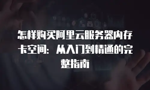 怎样购买阿里云服务器内存卡空间：从入门到精通的完整指南