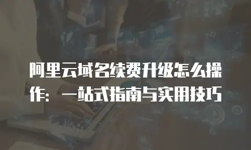 阿里云域名续费升级怎么操作：一站式指南与实用技巧