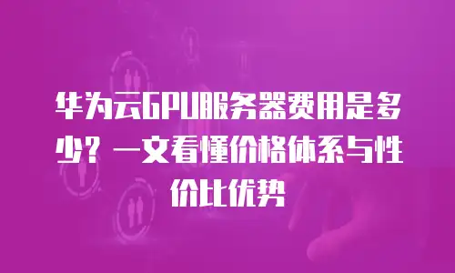 华为云GPU服务器费用是多少？一文看懂价格体系与性价比优势