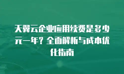 天翼云企业应用续费是多少元一年？全面解析与成本优化指南