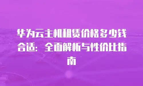 华为云主机租赁价格多少钱合适：全面解析与性价比指南