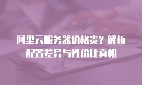 阿里云服务器价格贵？解析配置差异与性价比真相