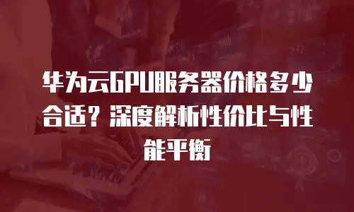 华为云GPU服务器价格多少合适？深度解析性价比与性能平衡
