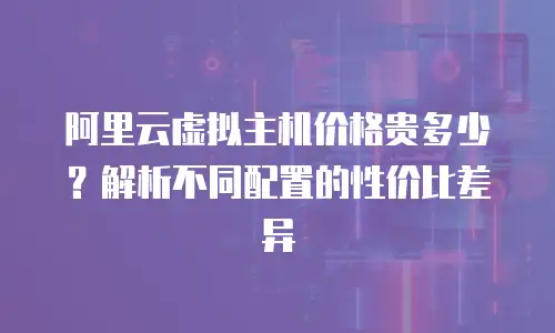 阿里云虚拟主机价格贵多少？解析不同配置的性价比差异