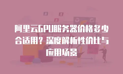 阿里云GPU服务器价格多少合适用？深度解析性价比与应用场景