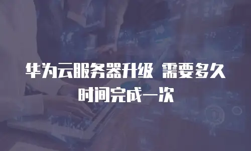 华为云服务器升级 需要多久时间完成一次