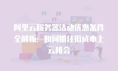 阿里云服务器活动优惠条件全解析：如何抓住低成本上云机会