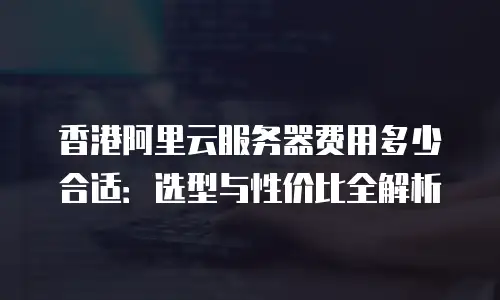 香港阿里云服务器费用多少合适：选型与性价比全解析