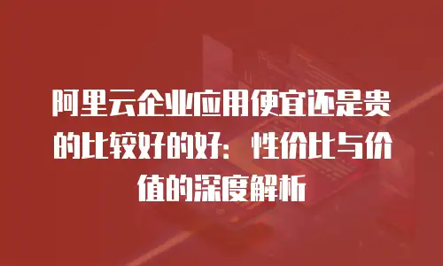 阿里云企业应用便宜还是贵的比较好的好：性价比与价值的深度解析