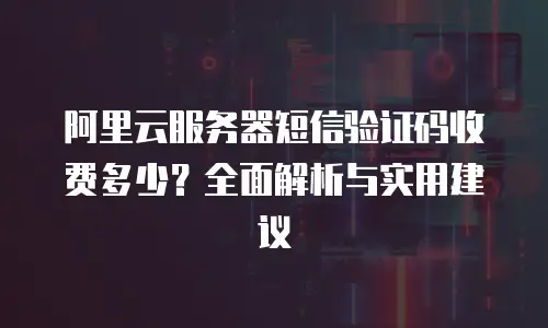 阿里云服务器短信验证码收费多少？全面解析与实用建议