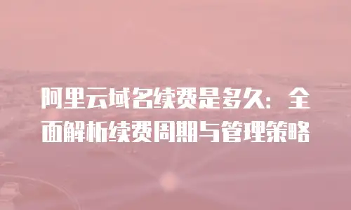阿里云域名续费是多久：全面解析续费周期与管理策略